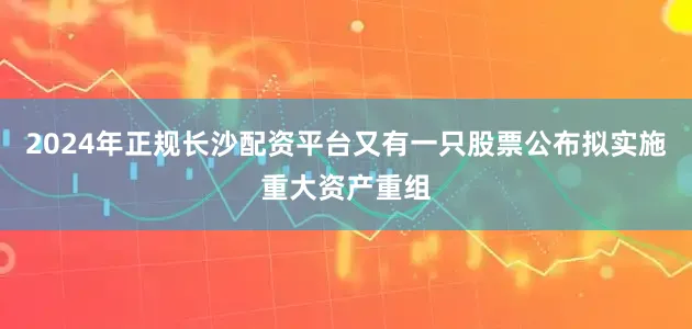 2024年正规长沙配资平台又有一只股票公布拟实施重大资产重组
