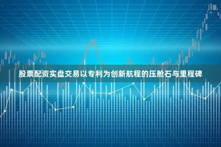 股票配资实盘交易以专利为创新航程的压舱石与里程碑