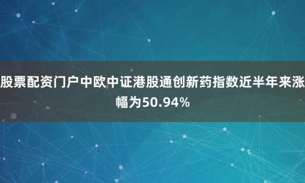 股票配资门户中欧中证港股通创新药指数近半年来涨幅为50.94%