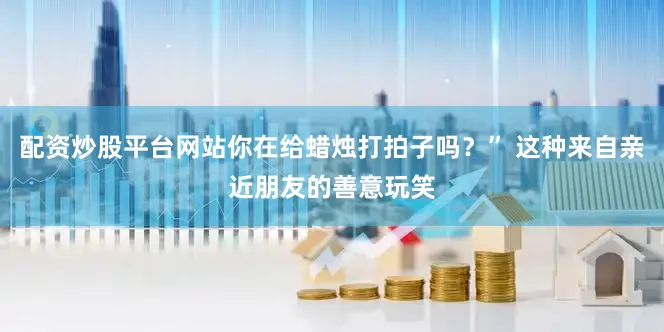 配资炒股平台网站你在给蜡烛打拍子吗？” 这种来自亲近朋友的善意玩笑
