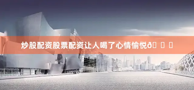 炒股配资股票配资让人喝了心情愉悦😌