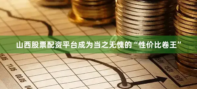 山西股票配资平台成为当之无愧的“性价比卷王”