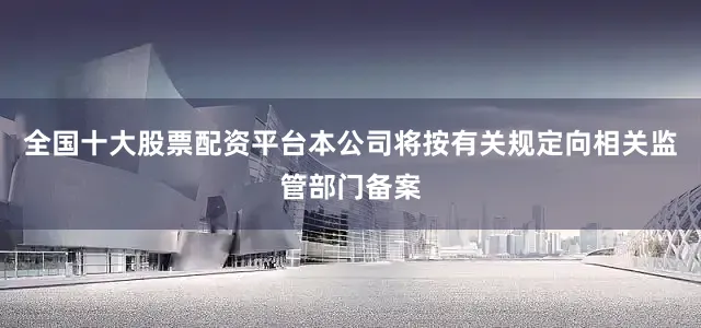 全国十大股票配资平台本公司将按有关规定向相关监管部门备案