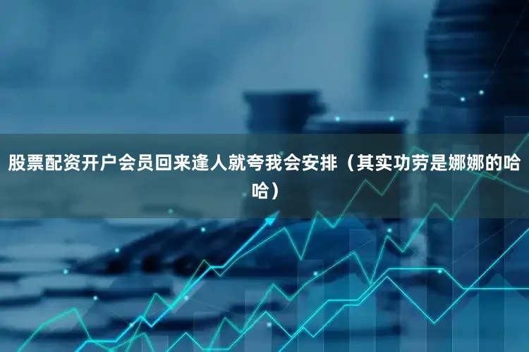 股票配资开户会员回来逢人就夸我会安排（其实功劳是娜娜的哈哈）